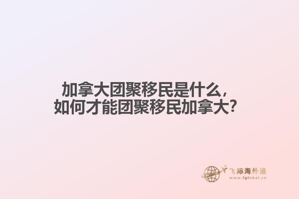 加拿大團聚移民是什么，如何才能團聚移民加拿大？