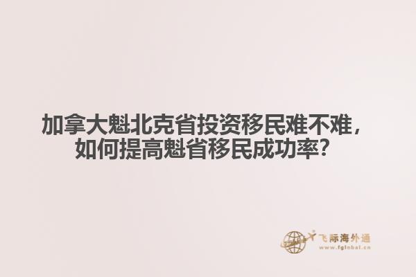 加拿大魁北克省投資移民難不難，如何提高魁省移民成功率？