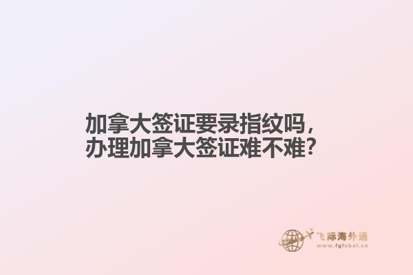 加拿大簽證要錄指紋嗎，辦理加拿大簽證難不難？
