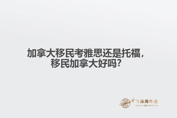 加拿大移民考雅思還是托福，移民加拿大好嗎？