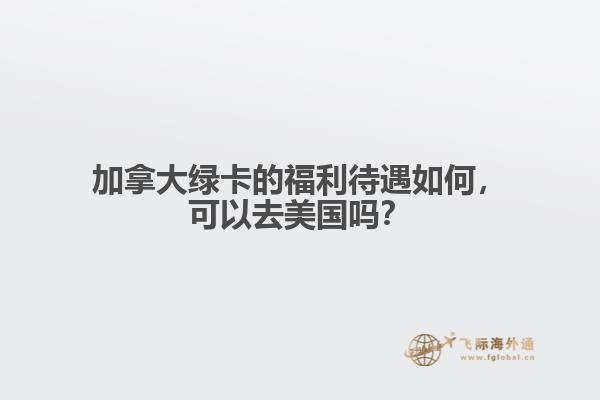 加拿大綠卡的福利待遇如何，可以去美國嗎？
