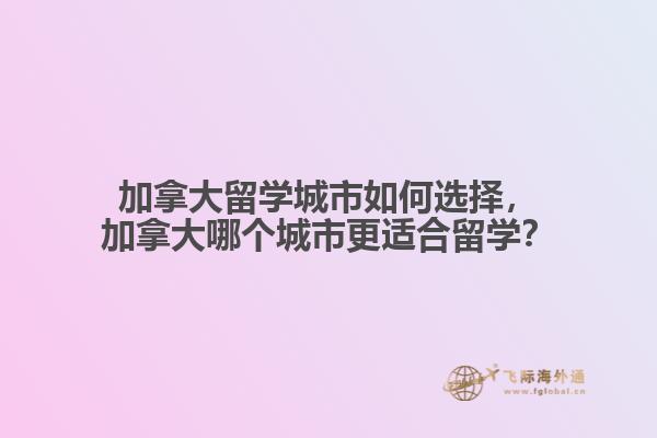 加拿大留學(xué)城市如何選擇，加拿大哪個(gè)城市更適合留學(xué)？