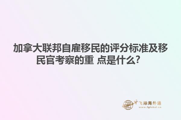 加拿大聯(lián)邦自雇移民的評分標準及移民官考察的重 點是什么？