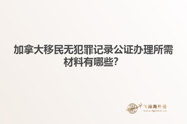 加拿大移民無犯罪記錄公證辦理所需材料有哪些？