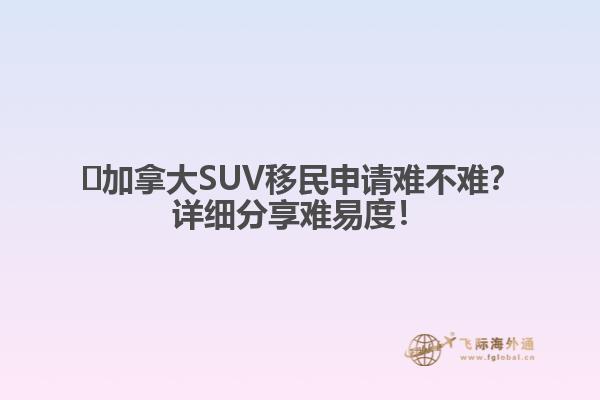 ?加拿大SUV移民申請難不難？詳細分享難易度！