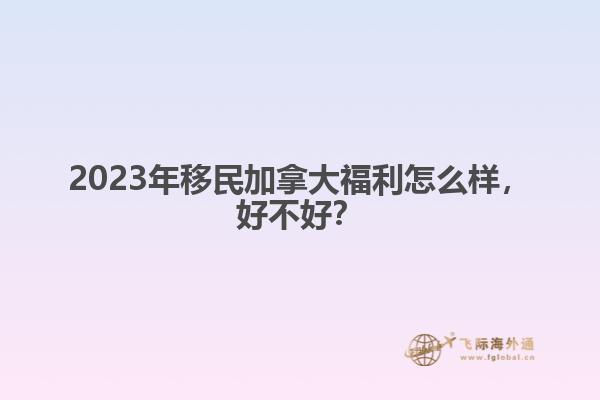 2023年移民加拿大福利怎么樣，好不好？