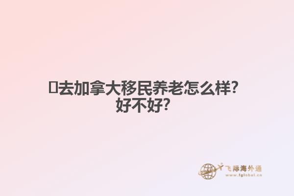 ?去加拿大移民養(yǎng)老怎么樣？好不好？