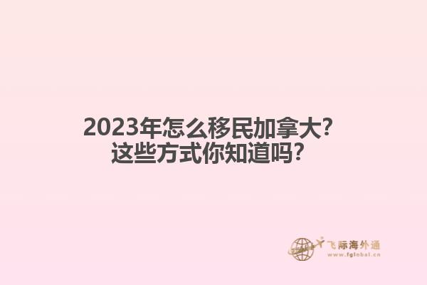 2023年怎么移民加拿大？這些方式你知道嗎？1.jpg