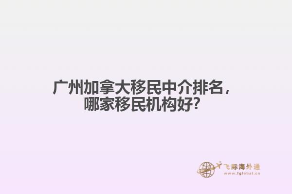 廣州加拿大移民中介排名，哪家移民機構(gòu)好？