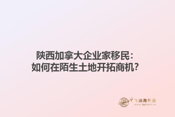 陜西加拿大企業(yè)家移民：如何在陌生土地開拓商機(jī)？