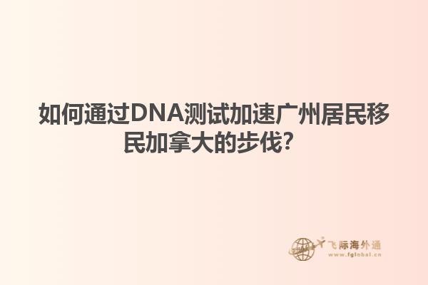 如何通過DNA測試加速廣州居民移民加拿大的步伐？