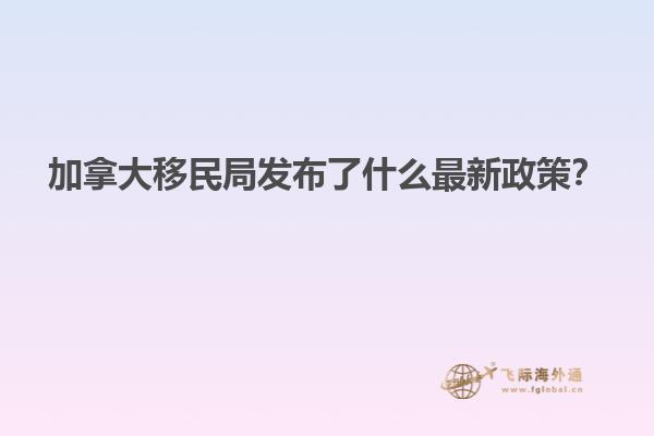 加拿大移民局發(fā)布了什么最新政策？
