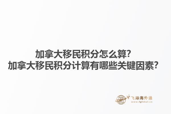 加拿大移民積分怎么算？加拿大移民積分計算有哪些關(guān)鍵因素？1.jpg
