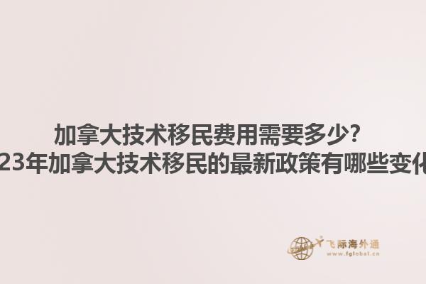 加拿大技術(shù)移民費(fèi)用需要多少？2023年加拿大技術(shù)移民的最新政策有哪些變化？1.jpg