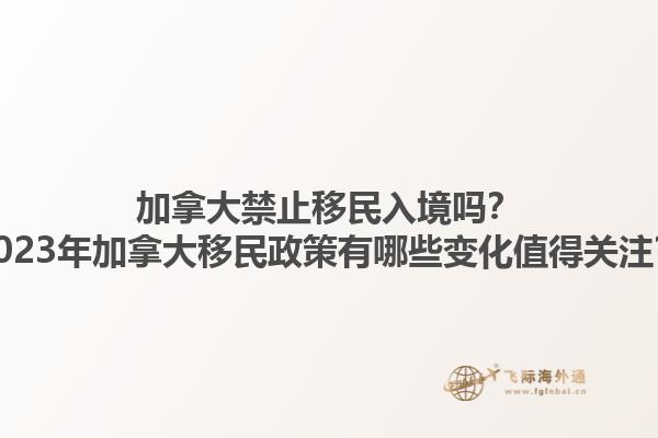 加拿大禁止移民入境嗎？2023年加拿大移民政策有哪些變化值得關(guān)注？1.jpg