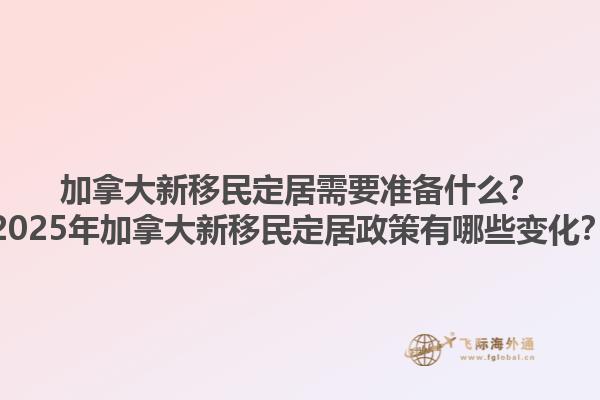 加拿大新移民定居需要準(zhǔn)備什么？2025年加拿大新移民定居政策有哪些變化？1.jpg