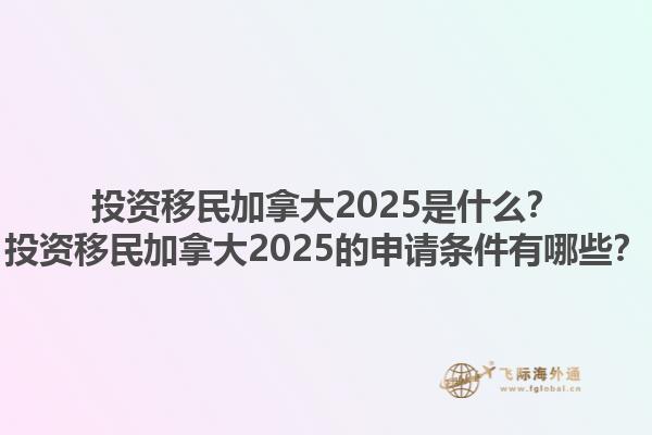 投資移民加拿大2025是什么？投資移民加拿大2025的申請條件有哪些？1.jpg