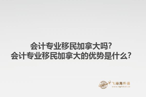 會計專業(yè)移民加拿大嗎？會計專業(yè)移民加拿大的優(yōu)勢是什么？1.jpg