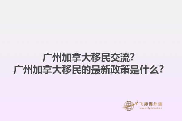 廣州加拿大移民交流？廣州加拿大移民的最新政策是什么？1.jpg