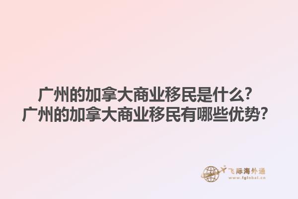廣州的加拿大商業(yè)移民是什么？廣州的加拿大商業(yè)移民有哪些優(yōu)勢？1.jpg
