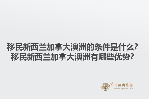 移民新西蘭加拿大澳洲的條件是什么？移民新西蘭加拿大澳洲有哪些優(yōu)勢？1.jpg
