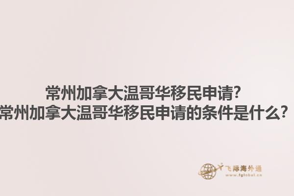 常州加拿大溫哥華移民申請？常州加拿大溫哥華移民申請的條件是什么？1.jpg
