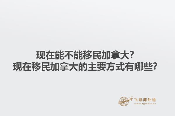 現(xiàn)在能不能移民加拿大？現(xiàn)在移民加拿大的主要方式有哪些？1.jpg