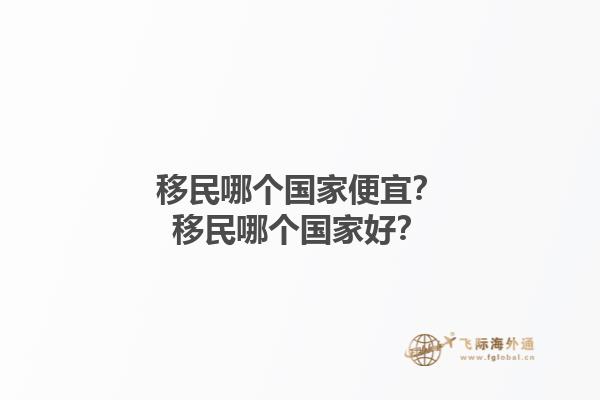 移民哪個(gè)國(guó)家便宜？移民哪個(gè)國(guó)家好？1.jpg