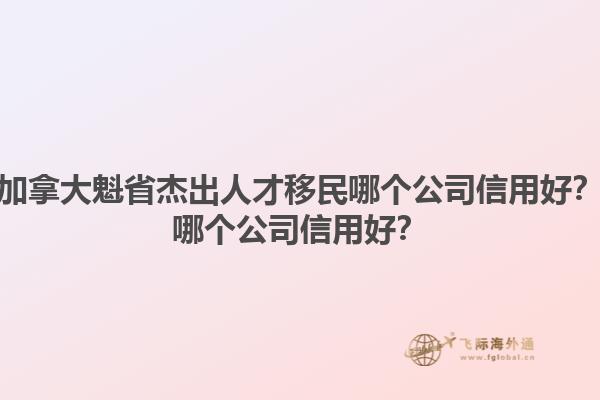 加拿大魁省杰出人才移民哪個(gè)公司信用好？哪個(gè)公司信用好？1.jpg