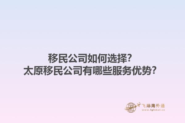 移民公司如何選擇？太原移民公司有哪些服務(wù)優(yōu)勢？1.jpg