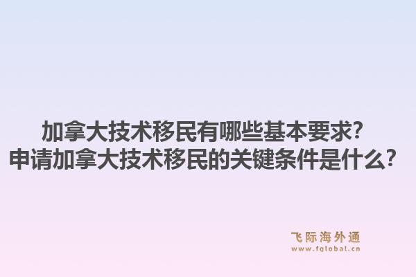 加拿大技術(shù)移民有哪些基本要求？申請(qǐng)加拿大技術(shù)移民的關(guān)鍵條件是什么？1.jpg