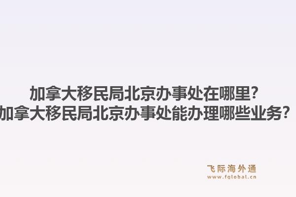 加拿大移民局北京辦事處在哪里？加拿大移民局北京辦事處能辦理哪些業(yè)務？1.jpg