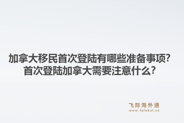 加拿大移民首次登陸有哪些準(zhǔn)備事項(xiàng)？首次登陸加拿大需要注意什么？1.jpg