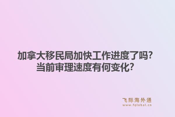 加拿大移民局加快工作進度了嗎？當前審理速度有何變化？1.jpg