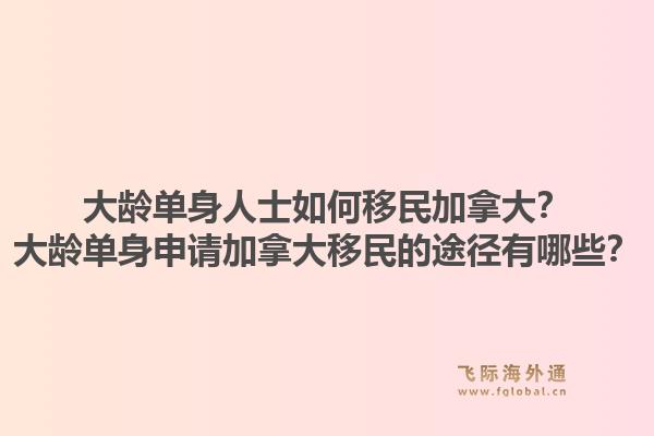 大齡單身人士如何移民加拿大？大齡單身申請(qǐng)加拿大移民的途徑有哪些？1.jpg
