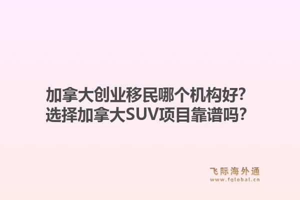 加拿大創(chuàng)業(yè)移民哪個機構(gòu)好？選擇加拿大SUV項目靠譜嗎？1.jpg