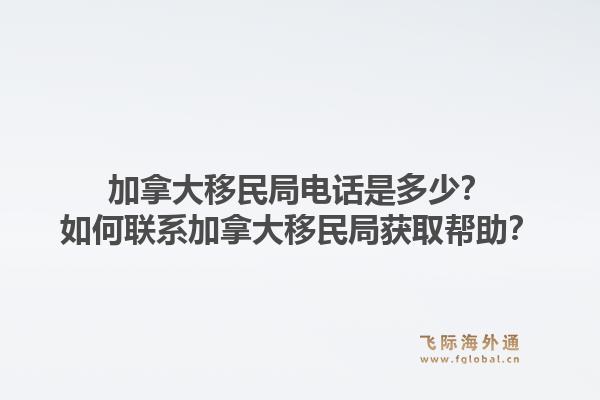 加拿大移民局電話是多少？如何聯(lián)系加拿大移民局獲取幫助？1.jpg