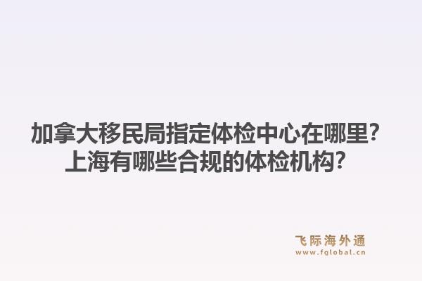 加拿大移民局指定體檢中心在哪里？上海有哪些合規(guī)的體檢機構(gòu)？1.jpg