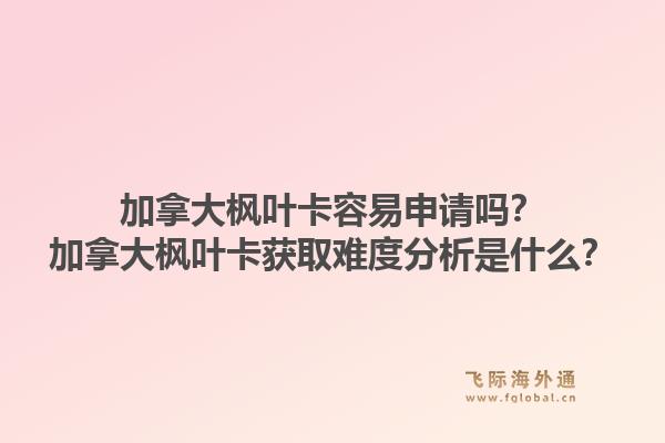 加拿大楓葉卡容易申請嗎？加拿大楓葉卡獲取難度分析是什么？1.jpg