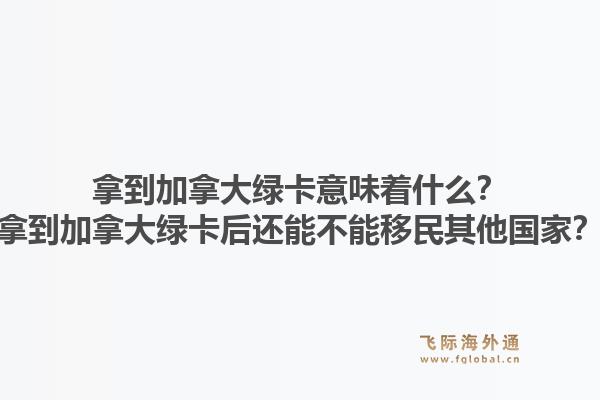 拿到加拿大綠卡意味著什么？拿到加拿大綠卡后還能不能移民其他國家？1.jpg