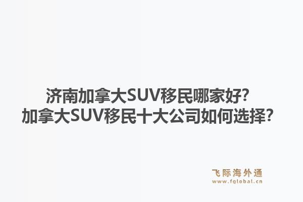 濟南加拿大SUV移民哪家好？加拿大SUV移民十大公司如何選擇？1.jpg