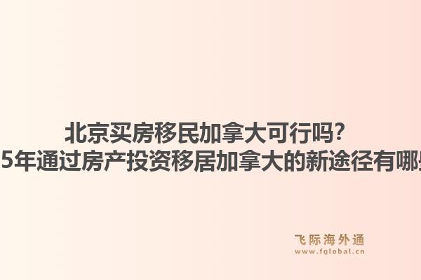 北京買房移民加拿大可行嗎？2025年通過房產(chǎn)投資移居加拿大的新途徑有哪些？1.jpg