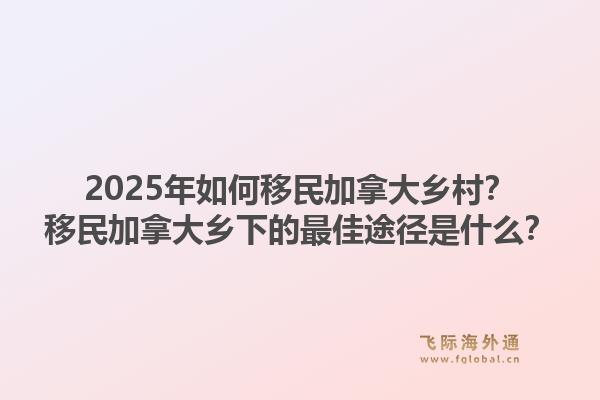 2025年如何移民加拿大鄉(xiāng)村？移民加拿大鄉(xiāng)下的最佳途徑是什么？1.jpg