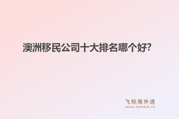澳洲移民公司十大排名哪個好？洞察飛際移民：搶跑身份紅利