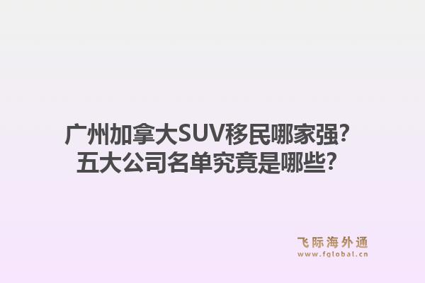廣州加拿大SUV移民哪家強(qiáng)？五大公司名單究竟是哪些？1.jpg