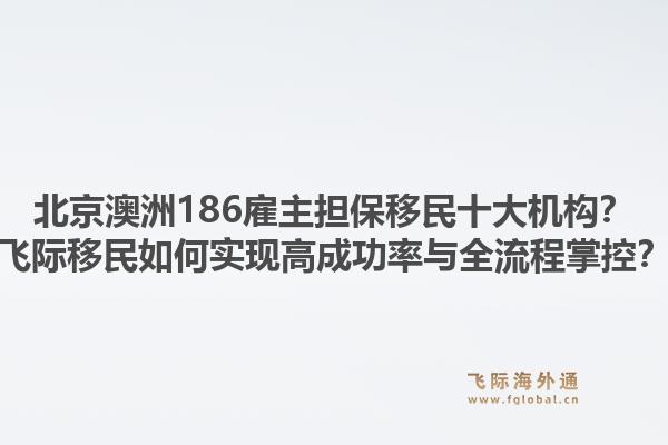 北京澳洲186雇主擔保移民十大機構？飛際移民如何實現(xiàn)高成功率與全流程掌控？
