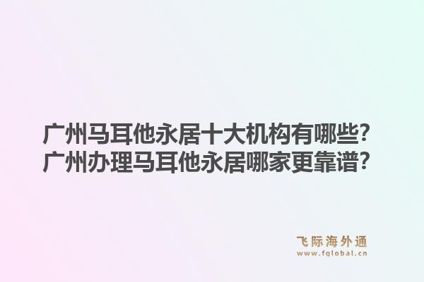 廣州馬耳他永居十大機(jī)構(gòu)有哪些？廣州辦理馬耳他永居哪家更靠譜？