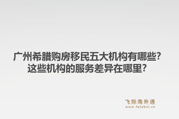 廣州希臘購房移民五大機(jī)構(gòu)有哪些？這些機(jī)構(gòu)的服務(wù)差異在哪里？