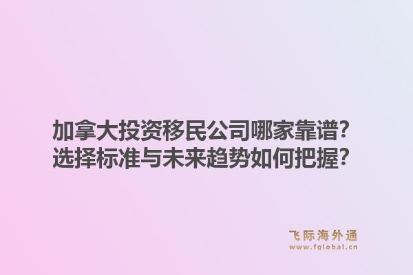 加拿大投資移民公司哪家靠譜？選擇標準與未來趨勢如何把握？