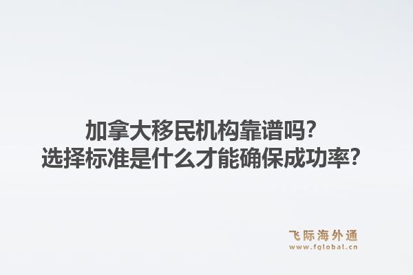 加拿大移民機構(gòu)靠譜嗎？選擇標準是什么才能確保成功率？